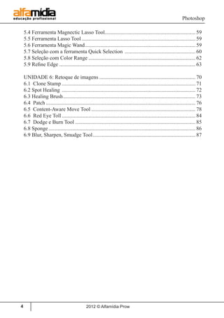 Photoshop
2012 © Alfamídia Prow4
5.4 Ferramenta Magnectic Lasso Tool.................................................................... 59
5.5 Ferramenta Lasso Tool...................................................................................... 59
5.6 Ferramenta Magic Wand.................................................................................... 59
5.7 Seleção com a ferramenta Quick Selection ...................................................... 60
5.8 Seleção com Color Range................................................................................. 62
5.9 Refine Edge....................................................................................................... 63
UNIDADE 6: Retoque de imagens......................................................................... 70
6.1 Clone Stamp..................................................................................................... 71
6.2 Spot Healing ..................................................................................................... 72
6.3 Healing Brush.................................................................................................... 73
6.4 Patch................................................................................................................. 76
6.5 Content-Aware Move Tool............................................................................... 78
6.6 Red Eye Toll..................................................................................................... 84
6.7 Dodge e Burn Tool........................................................................................... 85
6.8 Sponge............................................................................................................... 86
6.9 Blur, Sharpen, Smudge Tool.............................................................................. 87
 