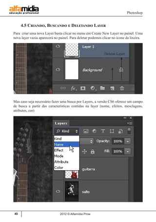 Photoshop
2012 © Alfamídia Prow40
4.5 Criando, Buscando e Deletando Layer
Para criar uma nova Layer basta clicar no menu em Create New Layer no painel. Uma
nova layer vazia aparecerá no painel. Para deletar podemos clicar no ícone da lixeira.
Mas caso seja necessário fazer uma busca por Layers, a versão CS6 oferece um campo
de busca a partir das características contidas na layer (nome, efeitos, mesclagens,
atributos, cor)
Deletar Layer
 