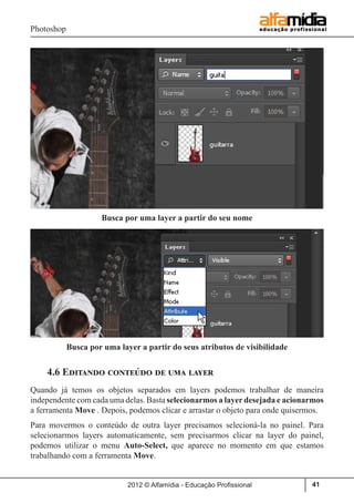 Photoshop
2012 © Alfamídia - Educação Profissional 41
4.6 Editando conteúdo de uma layer
Quando já temos os objetos separados em layers podemos trabalhar de maneira
independente com cada uma delas. Basta selecionarmos a layer desejada e acionarmos
a ferramenta Move . Depois, podemos clicar e arrastar o objeto para onde quisermos.
Para movermos o conteúdo de outra layer precisamos selecioná-la no painel. Para
selecionarmos layers automaticamente, sem precisarmos clicar na layer do painel,
podemos utilizar o menu Auto-Select, que aparece no momento em que estamos
trabalhando com a ferramenta Move.
Busca por uma layer a partir do seu nome
Busca por uma layer a partir do seus atributos de visibilidade
 
