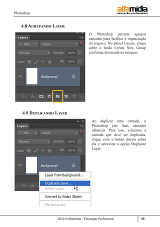 Photoshop
2012 © Alfamídia - Educação Profissional 45
4.8 Agrupando Layer
O Photoshop permite agrupar
camadas para facilitar a organização
do arquivo. No painel Layers, clique
sobre o botão Create New Group
conforme destacado na imagem.
4.9 Duplicando Layer
Ao duplicar uma camada, o
Photoshop cria duas camadas
idênticas. Para isso, selecione a
camada que deve ser duplicada,
clique com o botão direito sobre
ela e selecione a opção Duplicate
Layer.
 