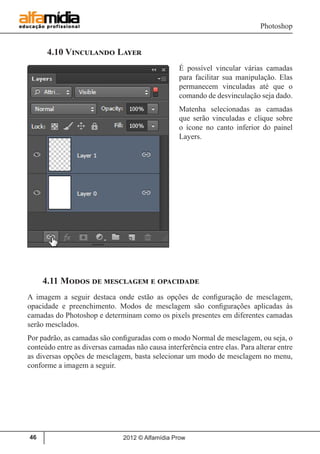 Photoshop
2012 © Alfamídia Prow46
4.10 Vinculando Layer
É possível vincular várias camadas
para facilitar sua manipulação. Elas
permanecem vinculadas até que o
comando de desvinculação seja dado.
Matenha selecionadas as camadas
que serão vinculadas e clique sobre
o ícone no canto inferior do painel
Layers.
4.11 Modos de mesclagem e opacidade
A imagem a seguir destaca onde estão as opções de configuração de mesclagem,
opacidade e preenchimento. Modos de mesclagem são configurações aplicadas às
camadas do Photoshop e determinam como os pixels presentes em diferentes camadas
serão mesclados.
Por padrão, as camadas são configuradas com o modo Normal de mesclagem, ou seja, o
conteúdo entre as diversas camadas não causa interferência entre elas. Para alterar entre
as diversas opções de mesclagem, basta selecionar um modo de mesclagem no menu,
conforme a imagem a seguir.
 