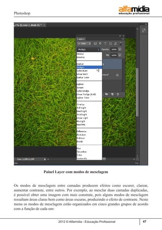 Photoshop
2012 © Alfamídia - Educação Profissional 47
	
		
		 Painel Layer com modos de mesclagem	
Os modos de mesclagem entre camadas produzem efeitos como escurer, clarear,
aumentar contraste, entre outros. Por exemplo, ao mesclar duas camadas duplicadas,
é possível obter uma imagem com mais constrate, pois alguns modos de mesclagem
ressaltam áreas claras bem como áreas escuras, produzindo o efeito de contraste. Neste
menu os modos de mesclagem estão organizados em cinco grandes grupos de acordo
com a função de cada um:
 