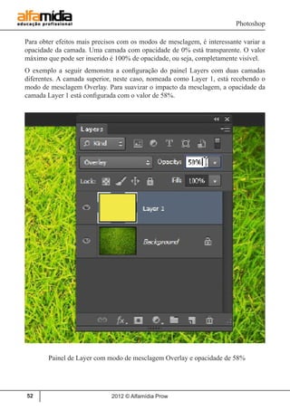 Photoshop
2012 © Alfamídia Prow52
Para obter efeitos mais precisos com os modos de mesclagem, é interessante variar a
opacidade da camada. Uma camada com opacidade de 0% está transparente. O valor
máximo que pode ser inserido é 100% de opacidade, ou seja, completamente visível.
O exemplo a seguir demonstra a configuração do painel Layers com duas camadas
diferentes. A camada superior, neste caso, nomeada como Layer 1, está recebendo o
modo de mesclagem Overlay. Para suavizar o impacto da mesclagem, a opacidade da
camada Layer 1 está configurada com o valor de 58%.
Painel de Layer com modo de mesclagem Overlay e opacidade de 58%
 