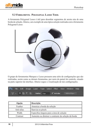 Photoshop
2012 © Alfamídia Prow56
5.3 Ferramenta Polygonal Lasso Tool
A ferramenta Polygonal Lasso é útil para desenhar segmentos de aresta reta de uma
borda de seleção.Abaixo, um exemplo de uma típica seleção realizada com a ferramenta
Polygonal Lasso:
O grupo de ferramentas Marquee e Lasso possuem uma série de configurações que são
realizadas, assim como as demais feramentas, por meio do painel de controle, situado
na parte superior da interface. Abaixo segue a visualização de tais configurações.
Opção Descrição
Feather Ameniza a borda da seleção
Anti-alias Suaviza os pixels
Width Especifica largura para a área de seleção
Contrast Aumenta ou diminui o contraste da seleção da borda
 