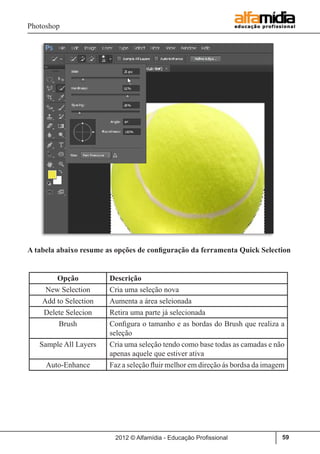 Photoshop
2012 © Alfamídia - Educação Profissional 59
A tabela abaixo resume as opções de configuração da ferramenta Quick Selection
Opção Descrição
New Selection Cria uma seleção nova
Add to Selection Aumenta a área seleionada
Delete Selecion Retira uma parte já selecionada
Brush Configura o tamanho e as bordas do Brush que realiza a
seleção
Sample All Layers Cria uma seleção tendo como base todas as camadas e não
apenas aquele que estiver ativa
Auto-Enhance Faz a seleção fluir melhor em direção ás bordsa da imagem
 