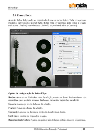 Photoshop
2012 © Alfamídia - Educação Profissional 61
5.9 Refine Edge
A opção Refine Edge pode ser encontrado dentro do menu Select. Toda vez que uma
imagem é selecionada o painel Refine Edge pode ser acionado para tornar a seleção
mais suave (Feather) e arredondada (Smooth) ou precisa (Radius e Contrast).
Opções de configuração do Refine Edge:
Radius: Aumenta ou diminui os raios da seleção, sendo que Smart Radius cria um raio
automático mais ajustado ao redor das bordas para evitar expansões na seleção.
Smooth: Atenua os pixels da borda da seleção.
Feather: Ameniza a borda da seleção.
Contrast: Aumenta ou diminui o contraste da seleção da borda.
Shift Edge: Contrai ou Expande a seleção.
Decontaminate Colors: Atenua invasão de cor do fundo sobre a imagem selecionada.
 
