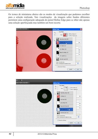Photoshop
2012 © Alfamídia Prow62
Os ícones de miniaturas abaixo são os modos de visualização que podemos escolher
para a seleção realizada. Tais visualizações da imagem sobre fundos diferentes
permitem uma configuração adequada do painel Refine Edge para se obter não apenas
uma seleção aperfeiçoada mas também um bom recorte.
 