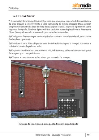 Photoshop
2012 © Alfamídia - Educação Profissional 69
6.1 Clone Stamp
Aferramenta Clone Stamp (Carimbo) permite que se capture os pixels de forma idêntica
de uma imagem e se sobreponha a uma outra parte da mesma imagem. Basta definer
um ponto de amostra na área de onde deseja copiar (clonar) os pixels e pintar em outra
região da fotografia. Também é possível usar qualquer ponta de pincel com a ferramenta
Clone Stamp oferecendo um controle preciso sobre o tamanho
1) Configure a ferramenta por meio do painel de controle: tamanho do brush, suavização
das bordas e opacidade.
2) Pressione a tecla Alt e clique em uma área de referência para o retoque. Ao tomar a
referência essa tecla pode ser solta.
3) Enquanto movimenta o cursor sobre a tela, o Photoshop exibe uma amostra da parte
da imagem que era reposicionada.
4) Clique e arraste o cursor sobre a área que necessita de retoque.
Retoque da imagem com uma ponta de pincel arredondada
 