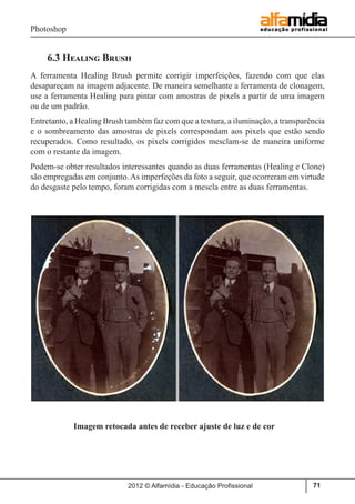 Photoshop
2012 © Alfamídia - Educação Profissional 71
6.3 Healing Brush
A ferramenta Healing Brush permite corrigir imperfeições, fazendo com que elas
desapareçam na imagem adjacente. De maneira semelhante a ferramenta de clonagem,
use a ferramenta Healing para pintar com amostras de pixels a partir de uma imagem
ou de um padrão.
Entretanto, a Healing Brush também faz com que a textura, a iluminação, a transparência
e o sombreamento das amostras de pixels correspondam aos pixels que estão sendo
recuperados. Como resultado, os pixels corrigidos mesclam-se de maneira uniforme
com o restante da imagem.
Podem-se obter resultados interessantes quando as duas ferramentas (Healing e Clone)
são empregadas em conjunto.As imperfeções da foto a seguir, que ocorreram em virtude
do desgaste pelo tempo, foram corrigidas com a mescla entre as duas ferramentas.
	
	 Imagem retocada antes de receber ajuste de luz e de cor
 