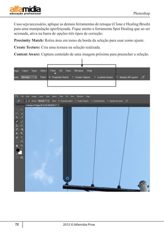 Photoshop
2012 © Alfamídia Prow72
Caso seja necessário, aplique as demais ferramentas de retoque (Clone e Healing Brush)
para uma manipulação aperfeiçoada. Fique atento a ferramenta Spot Healing que ao ser
acionada, ativa na barra de opções três tipos de correção:
Proximity Match: Retira área em torno da borda da seleção para usar como ajuste.
Create Texture: Cria uma textura na seleção realizada.
Content Aware: Captura conteúdo de uma imagem próxima para preencher a seleção.
 