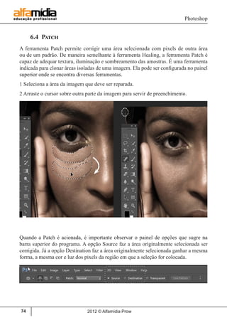 Photoshop
2012 © Alfamídia Prow74
6.4 Patch
A ferramenta Patch permite corrigir uma área selecionada com pixels de outra área
ou de um padrão. De maneira semelhante à ferramenta Healing, a ferramenta Patch é
capaz de adequar textura, iluminação e sombreamento das amostras. É uma ferramenta
indicada para clonar áreas isoladas de uma imagem. Ela pode ser configurada no painel
superior onde se encontra diversas ferramentas.
1 Seleciona a área da imagem que deve ser reparada.
2 Arraste o cursor sobre outra parte da imagem para servir de preenchimento.
Quando a Patch é acionada, é importante observar o painel de opções que sugre na
barra superior do programa. A opção Source faz a área originalmente selecionada ser
corrigida. Já a opção Destination faz a área originalmente selecionada ganhar a mesma
forma, a mesma cor e luz dos pixels da região em que a seleção for colocada.
 