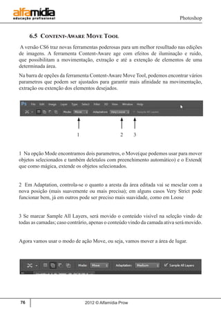 Photoshop
2012 © Alfamídia Prow76
6.5 Content-Aware Move Tool
A versão CS6 traz novas ferramentas poderosas para um melhor resulltado nas edições
de imagens. A ferramenta Content-Aware age com efeitos de iluminação e ruido,
que possibilitam a movimentação, extração e até a extenção de elementos de uma
determinada área.
Na barra de opções da ferramenta Content-Aware Move Tool, podemos encontrar vários
parametros que podem ser ajustados para garantir mais afinidade na movimentação,
extração ou extenção dos elementos desejados.
1 2 3
1 Na opção Mode encontramos dois parametros, o Move(que podemos usar para mover
objetos selecionados e também deletalos com preenchimento automático) e o Extend(
que como mágica, extende os objetos selecionados.
2 Em Adaptation, controla-se o quanto a aresta da área editada vai se mesclar com a
nova posição (mais suavemente ou mais precisa); em alguns casos Very Strict pode
funcionar bem, já em outros pode ser preciso mais suavidade, como em Loose
3 Se marcar Sample All Layers, será movido o conteúdo visível na seleção vindo de
todas as camadas; caso contrário, apenas o conteúdo vindo da camada ativa será movido.
Agora vamos usar o modo de ação Move, ou seja, vamos mover a área de lugar.
 