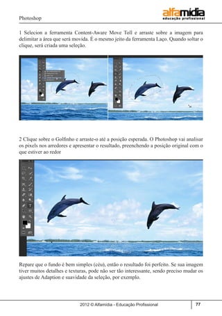 Photoshop
2012 © Alfamídia - Educação Profissional 77
1 Selecion a ferramenta Content-Aware Move Toll e arraste sobre a imagem para
delimitar a área que será movida. É o mesmo jeito da ferramenta Laço. Quando soltar o
clique, será criada uma seleção.
2 Clique sobre o Golfinho e arraste-o até a posição esperada. O Photoshop vai analisar
os pixels nos arredores e apresentar o resultado, preenchendo a posição original com o
que estiver ao redor
Repare que o fundo é bem simples (céu), então o resultado foi perfeito. Se sua imagem
tiver muitos detalhes e texturas, pode não ser tão interessante, sendo preciso mudar os
ajustes de Adaption e suavidade da seleção, por exemplo.
 
