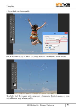 Photoshop
2012 © Alfamídia - Educação Profissional 79
3 Aperte Delete e clique em Ok.
Obs. Certifeque-se que na opção Use, esteja marcada ferramenta“Content-Aware”.
Resultado final da imagem após selecionar a ferramenta Content-Aware, ou seja,
preenchimento sensível ao conteúdo.
 