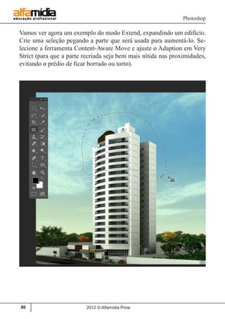 Photoshop
2012 © Alfamídia Prow80
Vamos ver agora um exemplo do modo Extend, expandindo um edifício.
Crie uma seleção pegando a parte que será usada para aumentá-lo. Se-
lecione a ferramenta Content-Aware Move e ajuste o Adaption em Very
Strict (para que a parte recriada seja bem mais nítida nas proximidades,
evitando o prédio de ficar borrado ou torto).
 