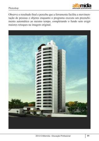Photoshop
2012 © Alfamídia - Educação Profissional 81
Observe o resultado final e perceba que a ferramenta facilita a movimen-
tação de pessoas e objetos enquanto o programa executa um preenchi-
mento automático ao mesmo tempo, completando o fundo sem exigir
maiores retoques na imagem original.
 