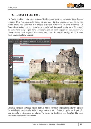 Photoshop
2012 © Alfamídia - Educação Profissional 83
6.7 Dodge e Burn Tool
A Dodge e a Burn são ferramentas utilizadas para clarear ou escurecer áreas de uma
imagem. Seu funcionamento baseia-se em uma técnica tradicional dos fotógrafos
profissionais para controlar a exposição em áreas específicas de uma impressão. Os
fotógrafos restringem a luz para clarear uma área da impressão (subexposição, dodge)
ou aumentam a exposição para escurecer áreas em uma impressão (superexposição,
burn). Quanto mais se pintar sobre uma área com a ferramenta Dodge ou Burn, mais
clara ou escura ela se tornará.
Observe que para a Dodge e para Burn, o painel superior do programa oferece opções
de mesclagem através do botão Range, assim como oferece a opção de Exposição
que controla a intensidade do efeito. Tal painel se desdobra com funções diferentes
conforme a ferramenta acionada.
 