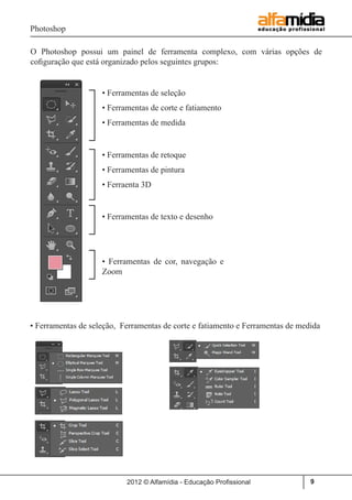 Photoshop
2012 © Alfamídia - Educação Profissional 9
O Photoshop possui um painel de ferramenta complexo, com várias opções de
cofiguração que está organizado pelos seguintes grupos:
• Ferramentas de seleção
• Ferramentas de corte e fatiamento
• Ferramentas de medida
• Ferramentas de retoque
• Ferramentas de pintura
• Ferraenta 3D
• Ferramentas de texto e desenho
• Ferramentas de cor, navegação e
Zoom
• Ferramentas de seleção, Ferramentas de corte e fatiamento e Ferramentas de medida
 