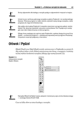 Rozdział 2.    Królestwo narzędzi do malowania               65


              Skróty odpowiednie dla każdego z narzędzi podaję w odpowiednich miejscach w książce.



              Umieść kursor nad ikoną wybranego narzędzia w palecie Przybornik i nie naciskaj żadnego
              klawisza. Wówczas program w małym okienku wyświetli nazwę danego narzędzia, a także
              przypisany do niego skrót klawiaturowy.

              Aby szybko ukryć paletę Przybornik (i wszystkie otworzone w programie palety), naciśnij
              klawisz Tab, aby ją (je) wyświetlić i ponownie naciśnij klawisz Tab. Przydaje się to wtedy,
              gdy masz mało miejsca do pracy w oknie programu.

              Klikając ikonę znajdującą się w górnej części Przybornika, uzyskasz dostęp do strony firmy
              Adobe — producenta programu — poświęconej najnowszej wersji programu Photoshop.
              Oczywiście musisz być połączony z internetem.



Ołówek i Pędzel
          Ołówek (Pencil) oraz Pędzel (Brush) zostały umieszczone w Przyborniku na pozycji 8.
          Aby wybrać jedno z nich, kliknij umieszczoną tam ikonę, a następnie z rozwinię-
          tej listy wybierz konkretne narzędzie, klikając jego nazwę (rysunek 2.2).

Rysunek 2.2.
Uaktywnianie narzędzi
Pędzla i Ołówka




              Narzędzia Ołówek lub Pędzel możesz uaktywnić również przy użyciu skrótu klawiaturowego
              — naciskając klawisz B lub B+Shift.


          Czas na kilka słów na temat każdego z narzędzi.
 
