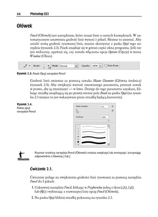 66         Photoshop CS2



Ołówek
           Pencil (Ołówek) jest narzędziem, które rysuje linie o ostrych krawędziach. W au-
           tomatycznym ustawieniu grubość linii wynosi 1 piksel. Możesz to zmienić. Aby
           ustalić nową grubość rysowanej linii, musisz skorzystać z paska Opcji tego na-
           rzędzia (rysunek 2.3). Pasek znajduje się w górnej części okna programu. Jeśli nie
           jest widoczny, upewnij się, czy została włączona opcja Options (Opcje) w menu
           Window (Okno).




Rysunek 2.3. Pasek Opcji narzędzia Pencil

           Grubość linii zmienisz za pomocą suwaka Master Diameter (Główna średnica)
           (rysunek 2.4). Aby zwiększyć wartość omawianego parametru, przesuń suwak
           w prawo, aby ją zmniejszyć — w lewo. Dostęp do tego parametru uzyskasz, kli-
           kając strzałkę znajdującą się po prawej stronie pola Brush na pasku Opcji (na rysun-
           ku 2.3 miejsce to jest wskazywane przez strzałkę będącą kursorem).

Rysunek 2.4.
Paleta opcji
narzędzia Pencil




               Rozmiar średnicy narzędzia Pencil (Ołówek) możesz zwiększyć lub zmniejszyć, korzystając
               odpowiednio z klawiszy ] lub [.



           Ćwiczenie 2.1.

           Ćwiczenie polega na zwiększeniu grubości linii rysowanej za pomocą narzędzia
           Pencil do 5 pikseli.
            1. Uaktywnij narzędzie Pencil, klikając w Przyborniku jedną z ikon:(         ), (   )
               lub ( ) i wybierając z rozwiniętej listy opcję Pencil (Ołówek).
            2. Na pasku Opcji kliknij strzałkę pokazaną na rysunku 2.3.
 