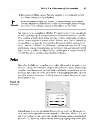 Rozdział 2.    Królestwo narzędzi do malowania            67


            3. Przesuń suwak Master Diameter (Główna średnica) w prawo tak, aby wartość
               w polu opcji zwiększyła się do 5 pikseli.

                Możesz również wpisać w pole opcji (rysunek 2.4) Master Diameter (Główna średnica)
                wartość 5. Aby to zrobić, zatrzymaj kursor w wyżej wspomnianym polu, zaznacz widniejącą
                tam wartość i wprowadź na jej miejsce nową. Naciśnij Enter, aby zatwierdzić.



           Jak posługiwać się narzędziem ołówka? Wystarczy je uaktywnić, a następnie
           — wciskając lewy przycisk myszy — przesuwać kursorem w dowolnym kierunku.
           Poza zmianą grubości linii, które powstają podczas malowania ołówkiem,
           można ustawić stopień ich przeźroczystości. Pozwala na to funkcja Opacity (Kry-
           cie), znajdująca się na pasku Opcji narzędzia. Możesz określić jej wartość, korzy-
           stając z zakresu od 0 do 100 %. 100% oznacza pełną widoczność linii. W miarę
           zmniejszania stopnia krycia zmniejsza się widoczność linii. Aby zmienić wartość
           krycia, wystarczy kliknąć strzałkę znajdującą się obok pola, w którym widnieje jej
           wartość. Za pomocą suwaka należy ustawić nowe krycie.


Pędzel
           Narzędzie Brush (Pędzel) pozwala m.in. uzyskać taki sam efekt jak podczas ma-
           lowania farbami akwarelowymi. Program Photoshop w zakresie omawianego
           narzędzia umożliwia zmianę jego końcówek — ich liczba i różnorodność jest im-
           ponująca. Są one podzielone na grupy i typy. W każdej grupie znajduje się wiele
           rodzajów końcówek danego typu. Aby je zmieniać, musisz skorzystać z palety
           pędzli (rysunek 2.5).

Rysunek 2.5.
Paleta pędzli




           Najszybszym sposobem uzyskania dostępu do tej palety jest kliknięcie pra-
           wym przyciskiem myszy obszaru otwartego okna dokumentu. Możesz także, tak
           jak w przypadku ołówka, skorzystać z paska Opcji, tym razem narzędzia Brush
           (rysunek 2.6). Wystarczy kliknąć strzałkę znajdującą się po prawej stronie pola
 