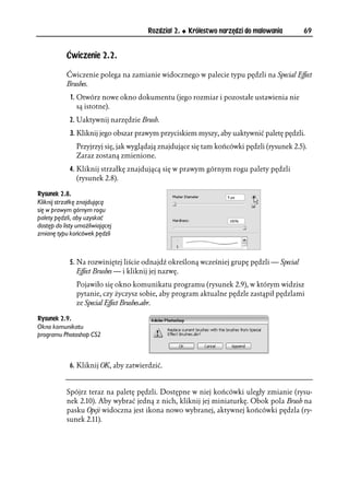 Rozdział 2.   Królestwo narzędzi do malowania       69


           Ćwiczenie 2.2.

           Ćwiczenie polega na zamianie widocznego w palecie typu pędzli na Special Effect
           Brushes.
             1. Otwórz nowe okno dokumentu (jego rozmiar i pozostałe ustawienia nie
                są istotne).
             2. Uaktywnij narzędzie Brush.
             3. Kliknij jego obszar prawym przyciskiem myszy, aby uaktywnić paletę pędzli.
               Przyjrzyj się, jak wyglądają znajdujące się tam końcówki pędzli (rysunek 2.5).
               Zaraz zostaną zmienione.
             4. Kliknij strzałkę znajdującą się w prawym górnym rogu palety pędzli
                (rysunek 2.8).

Rysunek 2.8.
Kliknij strzałkę znajdującą
się w prawym górnym rogu
palety pędzli, aby uzyskać
dostęp do listy umożliwiającej
zmianę typu końcówek pędzli



             5. Na rozwiniętej liście odnajdź określoną wcześniej grupę pędzli — Special
                Effect Brushes — i kliknij jej nazwę.
               Pojawiło się okno komunikatu programu (rysunek 2.9), w którym widzisz
               pytanie, czy życzysz sobie, aby program aktualne pędzle zastąpił pędzlami
               ze Special Effect Brushes.abr.

Rysunek 2.9.
Okno komunikatu
programu Photoshop CS2



             6. Kliknij OK, aby zatwierdzić.


           Spójrz teraz na paletę pędzli. Dostępne w niej końcówki uległy zmianie (rysu-
           nek 2.10). Aby wybrać jedną z nich, kliknij jej miniaturkę. Obok pola Brush na
           pasku Opcji widoczna jest ikona nowo wybranej, aktywnej końcówki pędzla (ry-
           sunek 2.11).
 