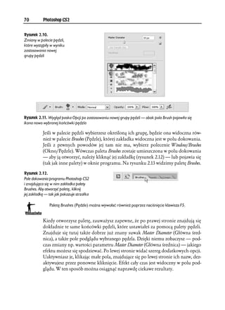 70         Photoshop CS2


Rysunek 2.10.
Zmiany w palecie pędzli,
które wystąpiły w wyniku
zastosowania nowej
grupy pędzli




Rysunek 2.11. Wygląd paska Opcji po zastosowaniu nowej grupy pędzli — obok pola Brush pojawiła się
ikona nowo wybranej końcówki pędzla

           Jeśli w palecie pędzli wybierzesz określoną ich grupę, będzie ona widoczna rów-
           nież w palecie Brushes (Pędzle), której zakładka widoczna jest w polu dokowania.
           Jeśli z pewnych powodów jej tam nie ma, wybierz polecenie Window/Brushes
           (Okno/Pędzle). Wówczas paleta Brushes zostaje umieszczona w polu dokowania
           — aby ją otworzyć, należy kliknąć jej zakładkę (rysunek 2.12) — lub pojawia się
           (tak jak inne palety) w oknie programu. Na rysunku 2.13 widzimy paletę Brushes.

Rysunek 2.12.
Pole dokowania programu Photoshop CS2
i znajdująca się w nim zakładka palety
Brushes. Aby otworzyć paletę, kliknij
jej zakładkę — tak jak pokazuje strzałka

               Paletę Brushes (Pędzle) można wywołać również poprzez naciśnięcie klawisza F5.


           Kiedy otworzysz paletę, zauważysz zapewne, że po prawej stronie znajdują się
           dokładnie te same końcówki pędzli, które ustawiałeś za pomocą palety pędzli.
           Znajduje się tutaj także dobrze już znany suwak Master Diameter (Główna śred-
           nica), a także pole podglądu wybranego pędzla. Dzięki niemu zobaczysz — pod-
           czas zmiany np. wartości parametru Master Diameter (Główna średnica) — jakiego
           efektu możesz się spodziewać. Po lewej stronie widać szereg dodatkowych opcji.
           Uaktywniasz je, klikając małe pola, znajdujące się po lewej stronie ich nazw, dez-
           aktywujesz przez ponowne kliknięcie. Efekt cały czas jest widoczny w polu pod-
           glądu. W ten sposób można osiągnąć naprawdę ciekawe rezultaty.
 