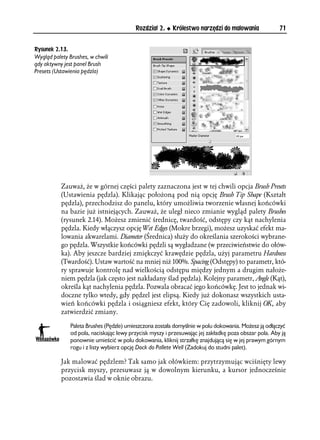 Rozdział 2.     Królestwo narzędzi do malowania              71


Rysunek 2.13.
Wygląd palety Brushes, w chwili
gdy aktywny jest panel Brush
Presets (Ustawienia pędzla)




           Zauważ, że w górnej części palety zaznaczona jest w tej chwili opcja Brush Presets
           (Ustawienia pędzla). Klikając położoną pod nią opcję Brush Tip Shape (Kształt
           pędzla), przechodzisz do panelu, który umożliwia tworzenie własnej końcówki
           na bazie już istniejących. Zauważ, że uległ nieco zmianie wygląd palety Brushes
           (rysunek 2.14). Możesz zmienić średnicę, twardość, odstępy czy kąt nachylenia
           pędzla. Kiedy włączysz opcję Wet Edges (Mokre brzegi), możesz uzyskać efekt ma-
           lowania akwarelami. Diameter (Średnica) służy do określania szerokości wybrane-
           go pędzla. Wszystkie końcówki pędzli są wygładzane (w przeciwieństwie do ołów-
           ka). Aby jeszcze bardziej zmiękczyć krawędzie pędzla, użyj parametru Hardness
           (Twardość). Ustaw wartość na mniej niż 100%. Spacing (Odstępy) to parametr, któ-
           ry sprawuje kontrolę nad wielkością odstępu między jednym a drugim nałoże-
           niem pędzla (jak często jest nakładany ślad pędzla). Kolejny parametr, Angle (Kąt),
           określa kąt nachylenia pędzla. Pozwala obracać jego końcówkę. Jest to jednak wi-
           doczne tylko wtedy, gdy pędzel jest elipsą. Kiedy już dokonasz wszystkich usta-
           wień końcówki pędzla i osiągniesz efekt, który Cię zadowoli, kliknij OK, aby
           zatwierdzić zmiany.

               Paleta Brushes (Pędzle) umieszczona została domyślnie w polu dokowania. Możesz ją odłączyć
               od pola, naciskając lewy przycisk myszy i przesuwając jej zakładkę poza obszar pola. Aby ją
               ponownie umieścić w polu dokowania, kliknij strzałkę znajdującą się w jej prawym górnym
               rogu i z listy wybierz opcję Dock do Pallete Well (Zadokuj do studni palet).

           Jak malować pędzlem? Tak samo jak ołówkiem: przytrzymując wciśnięty lewy
           przycisk myszy, przesuwasz ją w dowolnym kierunku, a kursor jednocześnie
           pozostawia ślad w oknie obrazu.
 