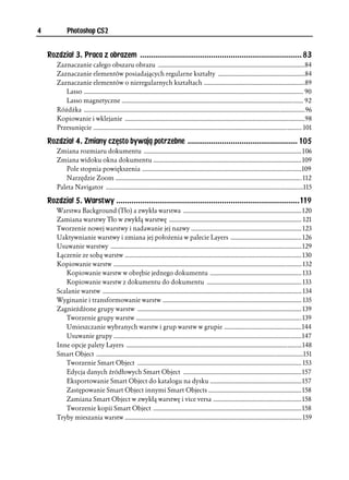 4           Photoshop CS2


    Rozdział 3. Praca z obrazem ........................................................................... 83
       Zaznaczanie całego obszaru obrazu .............................................................................................84
       Zaznaczanie elementów posiadających regularne kształty .......................................................84
       Zaznaczanie elementów o nieregularnych kształtach ................................................................89
          Lasso ........................................................................................................................................... 90
          Lasso magnetyczne ................................................................................................................... 92
       Różdżka ............................................................................................................................................96
       Kopiowanie i wklejanie ..................................................................................................................98
       Przesunięcie .................................................................................................................................... 101

    Rozdział 4. Zmiany często bywają potrzebne ................................................... 105
       Zmiana rozmiaru dokumentu .................................................................................................... 106
       Zmiana widoku okna dokumentu .............................................................................................. 109
          Pole stopnia powiększenia .....................................................................................................109
          Narzędzie Zoom ...................................................................................................................... 112
       Paleta Navigator .............................................................................................................................115

    Rozdział 5. Warstwy .....................................................................................119
       Warstwa Background (Tło) a zwykła warstwa ........................................................................... 120
       Zamiana warstwy Tło w zwykłą warstwę .................................................................................... 121
       Tworzenie nowej warstwy i nadawanie jej nazwy ...................................................................... 123
       Uaktywnianie warstwy i zmiana jej położenia w palecie Layers ............................................. 126
       Usuwanie warstwy ......................................................................................................................... 129
       Łączenie ze sobą warstw ................................................................................................................ 130
       Kopiowanie warstw ....................................................................................................................... 132
          Kopiowanie warstw w obrębie jednego dokumentu .......................................................... 133
          Kopiowanie warstw z dokumentu do dokumentu ............................................................ 133
       Scalanie warstw .............................................................................................................................. 134
       Wyginanie i transformowanie warstw ........................................................................................ 135
       Zagnieżdżone grupy warstw ........................................................................................................ 139
          Tworzenie grupy warstw ......................................................................................................... 139
          Umieszczanie wybranych warstw i grup warstw w grupie .................................................144
          Usuwanie grupy .......................................................................................................................147
       Inne opcje palety Layers ............................................................................................................... 148
       Smart Object ...................................................................................................................................151
          Tworzenie Smart Object ........................................................................................................ 153
          Edycja danych źródłowych Smart Object ...........................................................................157
          Eksportowanie Smart Object do katalogu na dysku ..........................................................157
          Zastępowanie Smart Object innymi Smart Objects ...........................................................158
          Zamiana Smart Object w zwykłą warstwę i vice versa ........................................................158
          Tworzenie kopii Smart Object ..............................................................................................158
       Tryby mieszania warstw ................................................................................................................ 159
 