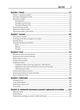 Spis treści                    5


Rozdział 6. Ścieżki .........................................................................................171
    Ścieżki — spojrzenie ogólne ........................................................................................................ 171
    Narzędzia obsługujące ścieżki ..................................................................................................... 173
    Rysowanie ścieżek ......................................................................................................................... 174
        Narzędzie Pen ..........................................................................................................................174
        Narzędzie Freeform Pen .........................................................................................................180
        Narzędzie Magnetic Pen ........................................................................................................182
    Zmiana kształtu ścieżki ................................................................................................................ 183
    Malowanie wzdłuż ścieżki ............................................................................................................ 184
    Tworzenie ścieżki z zaznaczenia ................................................................................................. 186

Rozdział 7. Kształty ..................................................................................... 189
    Linia prosta i strzałki .................................................................................................................... 190
    Prostokąt, prostokąt zaokrąglony oraz elipsa ........................................................................... 195
    Kształty własne ............................................................................................................................... 201
    Techniki wypełniania kształtów ................................................................................................. 204
       Kolor ........................................................................................................................................ 204
       Wzorek ..................................................................................................................................... 207
       Gradient ...................................................................................................................................210

Rozdział 8. Tekst ......................................................................................... 215
    Wstawianie tekstu do okna obrazu ............................................................................................. 216
    Przemieszczanie warstwy tekstowej ........................................................................................... 220
    Edycja tekstu w ramce .................................................................................................................. 220
    Formatowanie znaków ................................................................................................................. 221
    Ozdabianie tekstu ........................................................................................................................ 229
       Ozdabianie tekstu przez jego wyginanie i odkształcanie ................................................. 229
       Ozdabianie tekstu przez przekonwertowanie go do kształtu ........................................... 231
       Obrysowywanie tekstu .......................................................................................................... 232
    Umieszczanie tekstu na ścieżce ...................................................................................................234
    Umieszczanie tekstu we wnętrzu kształtu ..................................................................................237
    Praca z akapitami tekstu ...............................................................................................................237

Rozdział 9. Kadrowanie ................................................................................243
    Narzędzie Crop ............................................................................................................................ 244
    Crop and Straighten .................................................................................................................... 247
    Kadrowanie zaznaczenia ............................................................................................................. 249
    Canvas Size .....................................................................................................................................250

Rozdział 10. Anulowanie wykonanych czynności i zapisywanie ich przebiegu .......253
    Polecenie Undo .............................................................................................................................254
    Paleta History .................................................................................................................................254
    Zapisywanie przebiegu czynności w pliku tekstowym ............................................................ 261
 
