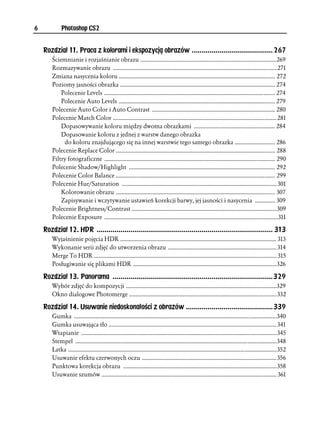 6            Photoshop CS2


    Rozdział 11. Praca z kolorami i ekspozycją obrazów ......................................... 267
        Ściemnianie i rozjaśnianie obrazu ..............................................................................................269
        Rozmazywanie obrazu ................................................................................................................. 271
        Zmiana nasycenia koloru ............................................................................................................ 272
        Poziomy jasności obrazka ........................................................................................................... 274
            Polecenie Levels ...................................................................................................................... 274
            Polecenie Auto Levels ............................................................................................................ 279
        Polecenie Auto Color i Auto Contrast ..................................................................................... 280
        Polecenie Match Color ................................................................................................................. 281
            Dopasowywanie koloru między dwoma obrazkami ........................................................ 284
            Dopasowanie koloru z jednej z warstw danego obrazka
             do koloru znajdującego się na innej warstwie tego samego obrazka ............................ 286
        Polecenie Replace Color .............................................................................................................. 288
        Filtry fotograficzne ...................................................................................................................... 290
        Polecenie Shadow/Highlight ..................................................................................................... 292
        Polecenie Color Balance .............................................................................................................. 299
        Polecenie Hue/Saturation ........................................................................................................... 301
            Kolorowanie obrazu .............................................................................................................. 307
            Zapisywanie i wczytywanie ustawień korekcji barwy, jej jasności i nasycenia .............. 309
        Polecenie Brightness/Contrast ....................................................................................................309
        Polecenie Exposure ........................................................................................................................311

    Rozdział 12. HDR ......................................................................................... 313
        Wyjaśnienie pojęcia HDR ............................................................................................................ 313
        Wykonanie serii zdjęć do utworzenia obrazu ........................................................................... 314
        Merge To HDR .............................................................................................................................. 315
        Posługiwanie się plikami HDR ...................................................................................................326

    Rozdział 13. Panorama .................................................................................329
        Wybór zdjęć do kompozycji ........................................................................................................329
        Okno dialogowe Photomerge ......................................................................................................332

    Rozdział 14. Usuwanie niedoskonałości z obrazów ............................................339
        Gumka ............................................................................................................................................340
        Gumka usuwająca tło .................................................................................................................... 341
        Wtapianie .......................................................................................................................................345
        Stempel ...........................................................................................................................................348
        Łatka ................................................................................................................................................352
        Usuwanie efektu czerwonych oczu ............................................................................................. 356
        Punktowa korekcja obrazu ..........................................................................................................358
        Usuwanie szumów ......................................................................................................................... 361
 