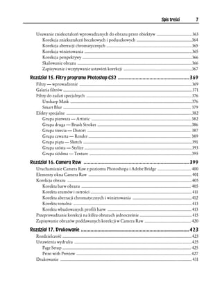 Spis treści                    7


   Usuwanie zniekształceń wprowadzanych do obrazu przez obiektyw ................................... 363
      Korekcja zniekształceń beczkowych i poduszkowych .......................................................364
      Korekcja aberracji chromatycznych .....................................................................................365
      Korekcja winietowania ...........................................................................................................365
      Korekcja perspektywy .............................................................................................................366
      Skalowanie obrazu ..................................................................................................................366
      Zapisywanie i wczytywanie ustawień korekcji ....................................................................367

Rozdział 15. Filtry programu Photoshop CS2 ....................................................369
   Filtry — wprowadzenie ................................................................................................................369
   Galeria filtrów ................................................................................................................................ 371
   Filtry do zadań specjalnych .........................................................................................................376
       Unsharp Mask .........................................................................................................................376
       Smart Blur ............................................................................................................................... 379
   Efekty specjalne .............................................................................................................................382
       Grupa pierwsza — Artistic ................................................................................................... 382
       Grupa druga — Brush Strokes ..............................................................................................386
       Grupa trzecia — Distort ....................................................................................................... 387
       Grupa czwarta — Render ...................................................................................................... 389
       Grupa piąta — Sketch ............................................................................................................ 391
       Grupa szósta — Stylize ...........................................................................................................393
       Grupa siódma — Texture ......................................................................................................395

Rozdział 16. Camera Raw .............................................................................399
   Uruchamianie Camera Raw z poziomu Photoshopa i Adobe Bridge ................................. 400
   Elementy okna Camera Raw ....................................................................................................... 401
   Korekcja obrazu ............................................................................................................................405
      Korekta barw obrazu ............................................................................................................. 405
      Korekta szumów i ostrości ..................................................................................................... 411
      Korekta aberracji chromatycznych i winietowania ...........................................................412
      Korekta tonalna ...................................................................................................................... 413
      Korekta wbudowanych profili barw .................................................................................... 413
   Przeprowadzanie korekcji na kilku obrazach jednocześnie .................................................... 415
   Zapisywanie obrazów poddawanych korekcji w Camera Raw .............................................. 420

Rozdział 17. Drukowanie ...............................................................................423
   Rozdzielczość .................................................................................................................................423
   Ustawienia wydruku .....................................................................................................................425
      Page Setup ................................................................................................................................ 425
      Print with Preview .................................................................................................................. 427
   Drukowanie ................................................................................................................................... 431
 