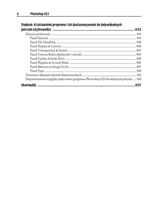 8            Photoshop CS2


    Dodatek A Ustawienia programu i ich dostosowywanie do indywidualnych
    potrzeb użytkownika ....................................................................................433
        Zmiana preferencji ........................................................................................................................434
          Panel General .......................................................................................................................... 434
          Panel File Handling ............................................................................................................... 438
          Panel Display & Cursors ....................................................................................................... 440
          Panel Transparency & Gamut .............................................................................................. 442
          Panel Units & Rulers (Jednostki i miarki) .......................................................................... 444
          Panel Guides, Grid & Slices .................................................................................................. 446
          Panel Plug-Ins & Scratch Disks ............................................................................................ 448
          Panel Memory & Image Cache ............................................................................................. 449
          Panel Type ............................................................................................................................... 450
        Tworzenie własnych skrótów klawiaturowych ................................................................................451
        Dopasowywanie wyglądu paska menu programu Photoshop CS2 do własnych potrzeb ..... 454

    Skorowidz ...................................................................................................459
 