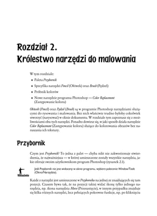 Rozdział 2.
Królestwo narzędzi do malowania
    W tym rozdziale:
    ♦ Paleta Przybornik
    ♦ Specyfika narzędzi Pencil (Ołówek) oraz Brush (Pędzel)
    ♦ Próbnik kolorów
    ♦ Nowe narzędzie programu Photoshop — Color Replacement
      (Zastępowanie koloru)

    Ołówek (Pencil) oraz Pędzel (Brush) są w programie Photoshop narzędziami służą-
    cymi do rysowania i malowania. Bez nich właściwie trudno byłoby cokolwiek
    stworzyć (narysować) w oknie dokumentu. W rozdziale tym zapoznasz się z moż-
    liwościami obu tych narzędzi. Ponadto dowiesz się, w jaki sposób działa narzędzie
    Color Replacement (Zastępowanie koloru) służące do kolorowania obrazów bez na-
    ruszania ich tekstury.



Przybornik
    Czym jest Przybornik? To jedna z palet — chyba nikt nie zakwestionuje stwier-
    dzenia, że najważniejsza — w której umieszczone zostały wszystkie narzędzia, ja-
    kie oferuje swoim użytkownikom program Photoshop (rysunek 2.1).

       Jeśli Przybornik nie jest widoczny w oknie programu, wybierz polecenie Window/Tools
       (Okno/Narzędzia).

    Każde z narzędzi jest umieszczone w Przyborniku na jednej ze znajdujących się tam
    pozycji. Czasem bywa tak, że na pozycji takiej widać ikonę tylko jednego na-
    rzędzia, np. ikona narzędzia Move (Przesunięcie), w innym przypadku znajduje
    się kilka różnych narzędzi, lecz pełniących pokrewne funkcje, np. po kliknięciu
 