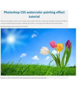 Photoshop CS5 watercolor painting effect
tutorial
Here, we are going to show how to simply make a photo look like a watercolor painting. Creating this effect is
as easy as duplicating some layers, applying some filters, and using some different layer blend modes.
Following image will be used for this tutorial.
And this is what it will look like after applying the watercolor painting effect.
 