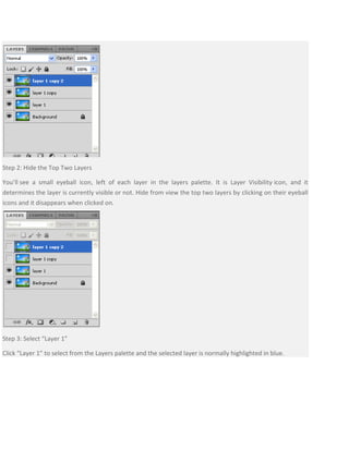 Step 2: Hide the Top Two Layers
You’ll see a small eyeball icon, left of each layer in the layers palette. It is Layer Visibility icon, and it
determines the layer is currently visible or not. Hide from view the top two layers by clicking on their eyeball
icons and it disappears when clicked on.
Step 3: Select “Layer 1”
Click “Layer 1” to select from the Layers palette and the selected layer is normally highlighted in blue.
 