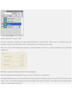 Step 4: Apply the “Cutout” Filter
First we’re going to simplify our image using Photoshop’s “Cutout” filter. With “Layer 1” selected, go up to
the Filter menu at the top of the screen, choose Artistic, and then choose Cutout.
When the Cutout Filter dialog box appears, set the Number of Levels to 4, Edge Simplicity to 4, and Edge
Fidelity to 2.
Click OK to apply the settings and exit of the dialog box.
Step 5: Change the blend mode of “Layer 1” from “Normal” to “Luminosity”
Click Blend Mode options in the top left of the Layers palette. By default, layers are set to the “Normal” blend
mode. Click on the down-pointing arrow to the right of the word “Normal” and select the Luminosity blend
mode from the bottom of the list.
 