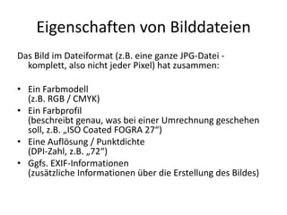 Eigenschaften von BilddateienDas Bild im Dateiformat (z.B. eine ganze JPG-Datei - komplett, also nicht jeder Pixel) hat zusammen: Ein Farbmodell (z.B. RGB / CMYK)Ein Farbprofil (beschreibt genau, was bei einer Umrechnung geschehen soll, z.B. „ISO Coated FOGRA 27“)Eine Auflösung / Punktdichte(DPI-Zahl, z.B. „72“)Ggfs. EXIF-Informationen(zusätzliche Informationen über die Erstellung des Bildes)