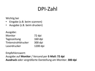 DPI-ZahlWichtig bei Eingabe (z.B. beim scannen)Ausgabe (z.B. beim drucken)Ausgabe:Monitor 		72 dpiTageszeitung 		160 dpiTintenstrahldrucker	300 dpiLaserdrucker 		1200 dpi Empfehlenswert: Ausgabe auf Monitor / Versand per E-Mail: 72 dpiAusdruck oder vergrößerte Darstellung am Monitor: 300 dpi