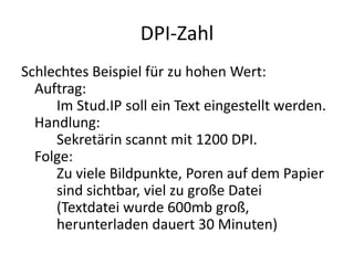 DPI-ZahlSchlechtes Beispiel für zu hohen Wert:Auftrag:	Im Stud.IP soll ein Text eingestellt werden.Handlung:	Sekretärin scannt mit 1200 DPI.Folge: 	Zu viele Bildpunkte, Poren auf dem Papier 	sind sichtbar, viel zu große Datei 	(Textdatei wurde 600mb groß, 	herunterladen dauert 30 Minuten)