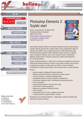 IDZ DO
         PRZYK£ADOWY ROZDZIA£

                           SPIS TRE CI   Photoshop Elements 2.
                                         Szybki start
           KATALOG KSI¥¯EK
                                         Autorzy: Craig Hoeschen, Christopher Dahl
                      KATALOG ONLINE     T³umaczenie: Marcin Samodulski
                                         ISBN: 83-7197-758-1
                                         Tytu³ orygina³u: Photoshop Elements 2
       ZAMÓW DRUKOWANY KATALOG           for Windows and Macintosh VQG
                                         Format: B5, stron: 440
              TWÓJ KOSZYK
                    DODAJ DO KOSZYKA     Dziêki Adobe Photoshop Elements retuszowanie fotografii cyfrowych staje siê ³atwym
                                         zadaniem. Mo¿esz stosowaæ filtry, nadawaæ efekty i style, przygotowywaæ zdjêcia na
                                         potrzeby witryn WWW, tworzyæ zdjêcia panoramiczne z kilku pojedynczych zdjêæ.
         CENNIK I INFORMACJE             Photoshop Elements posiada te¿ kilka unikatowych funkcji, których nie znajdziesz
                                         nawet w programie Photoshop. Jest to, przy wszystkich swoich mo¿liwo ciach,
                   ZAMÓW INFORMACJE      aplikacja niezwykle ³atwa w obs³udze przeznaczona zarówno dla fotoamatorów,
                     O NOWO CIACH        jak i dla profesjonalistów.
                                         Ksi¹¿ka "Photoshop Elements 2. Szybki start" to praktyczny przewodnik po najnowszej
                       ZAMÓW CENNIK      wersji Adobe Photoshop Elements. Pozwoli Ci ona nie tylko w krótkim czasie nauczyæ
                                         siê obs³ugi tego programu, ale tak¿e stanie siê ród³em cennych wskazówek
                                         i podpowiedzi, do którego czêsto bêdziesz wracaæ podczas pracy ze swoimi zdjêciami.
                 CZYTELNIA               Poznasz:
          FRAGMENTY KSI¥¯EK ONLINE          • Sposób instalacji i konfiguracji Photoshop Elements
                                            • Metody dostosowania interfejsu u¿ytkownika do swoich potrzeb
                                            • Tworzenie obrazów i zarz¹dzanie kolekcjami zdjêæ
                                            • Korygowanie kolorów, usuwanie przebarwieñ, o wietlanie t³a
                                            • Zaznaczanie fragmentów zdjêæ i modyfikacjê zaznaczonych obszarów
                                            • Pracê z warstwami
                                            • Sposoby poprawy jako ci i techniki retuszu zdjêæ
                                            • U¿ycie filtrów i efektów specjalnych
                                            • Malowanie w programie Photoshop Elements
                                            • Pracê z tekstem
                                            • Przygotowanie zdjêæ do druku i publikacji w Internecie
                                            • Tworzenie panoram, pokazów slajdów i animacji
Wydawnictwo Helion                       B³yskawiczny kurs Photoshop Elements — doskona³ego narzêdzia do obróbki zdjêæ
ul. Chopina 6
                                         wykonanych aparatem cyfrowym
44-100 Gliwice
tel. (32)230-98-63
e-mail: helion@helion.pl
 