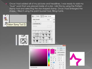  Once I had added all of my pictures and headlines, I was ready to add my
“buzz” word that was placed inside of a star. I did this by using the Pattern
stamp tool and selecting the star shaped stamp. Once I had enlarged the
shape, I filled it using the paint bucket tool, filling it pink.
 