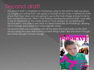  The second draft I completed on Photoshop using my first draft to help me place
my images and writing that I was going to include on the cover. I inserted my main
photo that I had taken and was going to use as the main image and put in all my
text I wanted to include. When I had finished creating the second draft, I was able
to ask for feedback on the media product I had created. By completing the
second draft, I was able to see what my ideas looked like on Photoshop, allowing
me to change some ideas that I had originally chose.
 My second draft was completed with all the ideas that had made my first draft
and by doing this I was able to find out what things I didn’t like and what I thought
and others thought I should change.
 