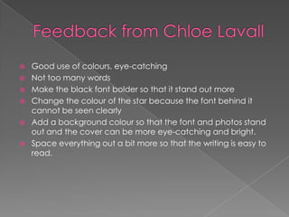  Good use of colours, eye-catching
 Not too many words
 Make the black font bolder so that it stand out more
 Change the colour of the star because the font behind it
cannot be seen clearly
 Add a background colour so that the font and photos stand
out and the cover can be more eye-catching and bright.
 Space everything out a bit more so that the writing is easy to
read.
 