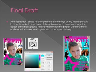  After feedback I chose to change some of the things on my media product
in order to make it more eye-catching the reader. I chose to change the
colour of the background to blue which made the photos stand out more
and made the cover look brighter and more eye-catching.
 