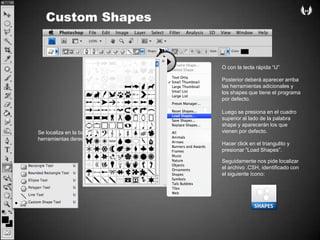 Custom ShapesO con la teclarápida “U” Posterior deberáaparecerarribalasherramientasadicionalesy los shapes quetiene el programapordefecto.Luego se presiona en el cuadrosuperior al lado de la palabra shape yaparecerán los quevienenpordefecto.Se localiza en la barra de herramientasderechaHacer click en el triangulitoypresionar “Load Shapes”.Seguidamentenospidelocalizar el archivo .CSH, identificado con el siguienteícono: