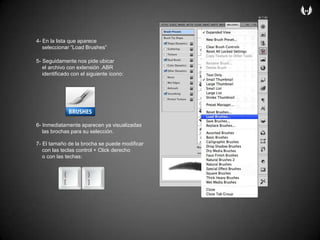 4- En la listaqueapareceseleccionar “Load Brushes”5- Seguidamentenospideubicar    el archivo con extensión .ABRidentificado con el siguienteícono:6- Inmediatamenteaparecenyavisualizadaslasbrochasparasuselección.7- El tamaño de la brocha se puedemodificar    con lasteclas control + Click derechoo con lastechas: