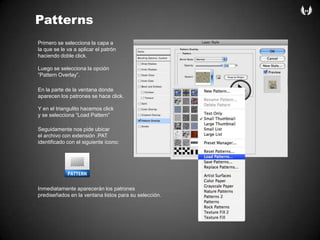 PatternsPrimero se selecciona la capa a la que se le va a aplicar el patrónhaciendodoble click. Luego se selecciona la opción“Pattern Overlay”.En la parte de la ventanadondeaparecen los patrones se hace click.Y en el triangulitohacemos clicky se selecciona “Load Pattern”Seguidamentenospideubicarel archivo con extensión .PATidentificado con el siguienteícono:Inmediatamenteaparecerán los patronesprediseñados en la ventanalistosparasuselección.