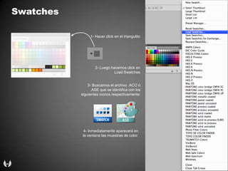 Swatches1- Hacer click en el triangulito2- Luegohacemos click en Load Swatches3- Buscamos el archivo .ACO ó .ASE que se identifica con lossiguientesíconosrespectivamente:4- Inmediatamenteaparecerá en la ventanalasmuestras de color.