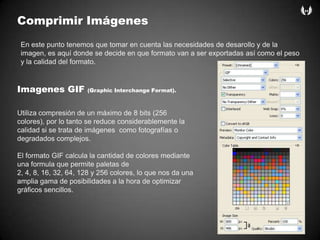 ComprimirImágenesEn estepuntotenemosquetomar en cuentalasnecesidades de desarollo y de la imagen, esaquídonde se decide en queformato van a ser exportadasasícomo el peso y la calidad del formato.Imagenes GIF (Graphic Interchange Format).Utiliza compresión de un máximo de 8 bits (256 colores), por lo tanto se reduce considerablemente la calidad si se trata de imágenes  como fotografías o degradados complejos.El formato GIF calcula la cantidad de colores mediante una formula que permite paletas de 2, 4, 8, 16, 32, 64, 128 y 256 colores, lo que nos da una amplia gama de posibilidades a la hora de optimizar gráficos sencillos.